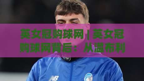 英女冠购球网 | 英女冠购球网背后：从温布利到社区球场，一张球网如何串起女子足球的日常-网上热门堵球网入口无解说半场波胆登录交流攻略