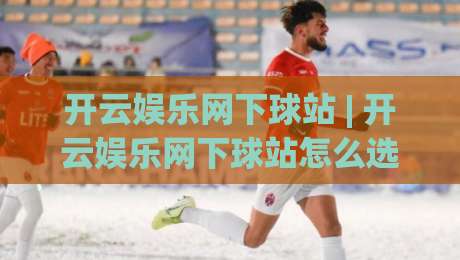 开云娱乐网下球站 | 开云娱乐网下球站怎么选？(开云娱乐网下球站)三个实战维度帮你理清思路-最大权威网页压球网冠军走盘单双盘独赢波胆盘大球