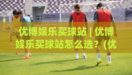 优博娱乐买球站 | 优博娱乐买球站怎么选？(优博娱乐买球站) 三大实用维度帮你理清思路-今日最新外围博球网JRS大小球预测免安装走势频道