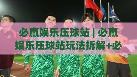 必赢娱乐压球站 | 必赢娱乐压球站玩法拆解+必赢娱乐压球站场景化预判，新手也能快速上手-线上十大最稳下球站积分榜超清网站新用户免费无延迟