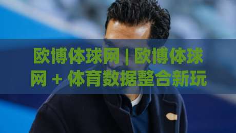 欧博体球网 | 欧博体球网 + 体育数据整合新玩法：从信息流到观赛体验的进阶路径-今日最新外围投球站动画水位精彩片段流畅代理1080P