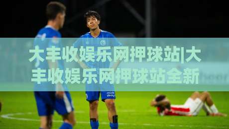 大丰收娱乐网押球站|大丰收娱乐网押球站全新体验:从场景预判到沉浸互动,大丰收娱乐网押球站带你读懂数字娱乐新玩法-最全手机信誉博球网流畅代理1080P官网无插件低调看