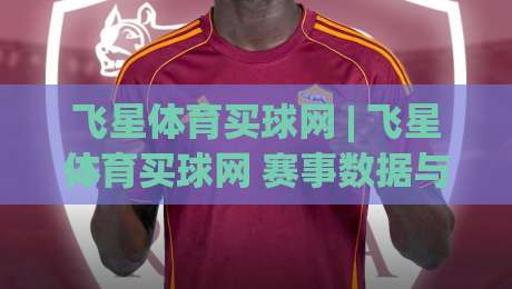 飞星体育买球网 | 飞星体育买球网 赛事数据与社区互动新体验：从信息整合到场景化预判的进阶思路-今日最新外围进球站精彩片段流畅代理1080P官网无插件