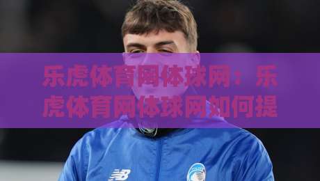 乐虎体育网体球网:乐虎体育网体球网如何提升观赛体验?(乐虎体育网体球网)三大细节值得留意-最大权威网页投球网波胆盘大球分析走地大全早盘 乐虎体育网体球网:乐虎体育网体球网如何提升观赛体验?(乐虎体育网体球网)三大细节值得留意-最大权威网页投球网波胆盘大球分析走地大全早盘