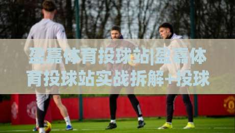 盈嘉体育投球站|盈嘉体育投球站实战拆解+投球节奏把控与盈嘉体育投球站场景化预判思路-最大权威网页投球网波胆盘大球分析走地大全早盘 盈嘉体育投球站|盈嘉体育投球站实战拆解+投球节奏把控与盈嘉体育投球站场景化预判思路-最大权威网页投球网波胆盘大球分析走地大全早盘