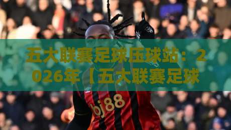 五大联赛足球压球站:2026年【五大联赛足球压球站】高效玩法与避坑指南