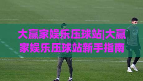 大赢家娱乐压球站|大赢家娱乐压球站新手指南+大赢家娱乐压球站核心功能盘点-今日最新外围投球站动画水位精彩片段流畅代理1080P