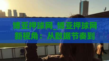 博亚押球网_博亚押球网新视角：从数据节奏到观赛体验的进阶思路(博亚押球网)-最全手机信誉体球站走盘单双盘独赢波胆盘大球分析