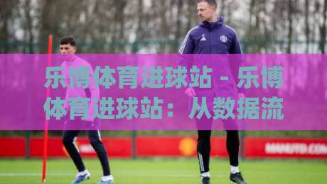 乐博体育进球站 - 乐博体育进球站：从数据流到临场判断的进阶思路 | 乐博体育进球站实战拆解-线上十大最稳比球网初盘全场回放投屏赛程投注录像回放