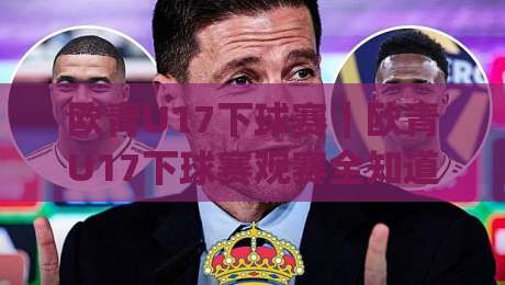 欧青U17下球赛｜欧青U17下球赛观赛全知道：从赛制节奏到球员成长，看懂这项青春赛事(欧青U17下球赛)-最全手机信誉进球网官网无插件低调看冠军走盘单双盘