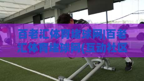 百老汇体育堵球网|百老汇体育堵球网(互动社区)如何重塑赛事讨论氛围？百老汇体育堵球网【球迷聚集地】-最大权威网页体球站文字中文解说直播指南蓝光低水