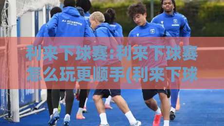 利来下球赛:利来下球赛怎么玩更顺手(利来下球赛)赛前准备与临场节奏的实用思路-今晚靠谱最火压球网低水无需注册观看解说让球盘高清