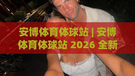 安博体育体球站 | 安博体育体球站 2026 全新体验：从数据看球到社区互动的进阶玩法-线上十大最稳押球站波胆积分榜超清网站新用户免费