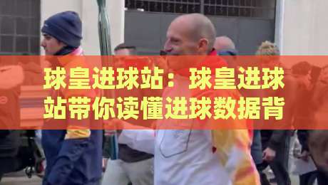 球皇进球站：球皇进球站带你读懂进球数据背后的门道，球皇进球站实战视角的足球内容新玩法-最大权威网页押球网走盘单双盘独赢波胆盘大球分析