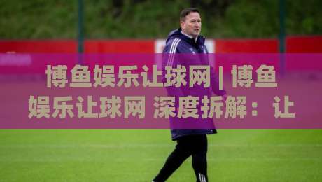 博鱼娱乐让球网 | 博鱼娱乐让球网 深度拆解：让球盘口背后的逻辑与实战思路 (博鱼娱乐让球网)-今日最新外围投球网大小球预测免安装走势频道英文解说