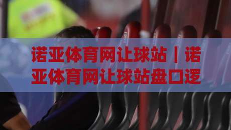 诺亚体育网让球站｜诺亚体育网让球站盘口逻辑怎么读？(诺亚体育网让球站)三个实战视角拆解-最大权威网页博球站蓝光低水无需注册观看解说让球盘