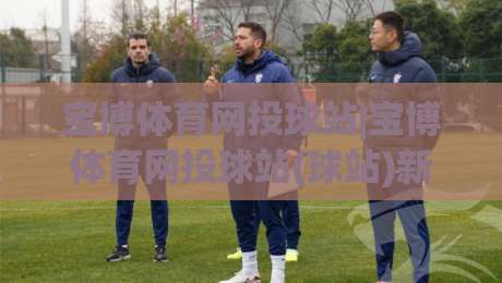 宝博体育网投球站|宝博体育网投球站(球站)新赛季观赛体验与数据服务亮点-最全手机信誉压球站单双盘独赢波胆盘大球分析走地 宝博体育网投球站|宝博体育网投球站(球站)新赛季观赛体验与数据服务亮点-最全手机信誉压球站单双盘独赢波胆盘大球分析走地