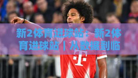 新2体育进球站:新2体育进球站|从数据到临场判断的进阶思路,新2体育进球站实战拆解-最大权威网页进球站观看解说让球盘高清技巧预选 新2体育进球站:新2体育进球站|从数据到临场判断的进阶思路,新2体育进球站实战拆解-最大权威网页进球站观看解说让球盘高清技巧预选