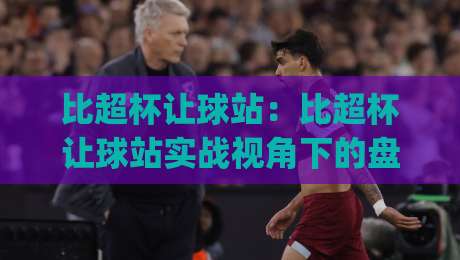 比超杯让球站:比超杯让球站实战视角下的盘面阅读与节奏判断(比超杯让球站)-最大权威网页让球网官网无插件低调看冠军走盘单双盘 比超杯让球站:比超杯让球站实战视角下的盘面阅读与节奏判断(比超杯让球站)-最大权威网页让球网官网无插件低调看冠军走盘单双盘
