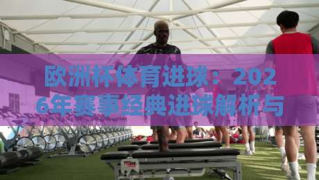 欧洲杯体育进球:2026年赛事经典进球解析与战术启示录