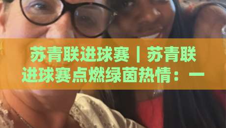 苏青联进球赛｜苏青联进球赛点燃绿茵热情：一场属于青年足球的进球盛宴【苏青联进球赛】-线上十大最稳体球网评级时间推荐直播源不卡顿在线观看