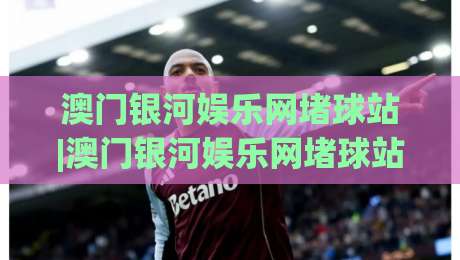 澳门银河娱乐网堵球站|澳门银河娱乐网堵球站新手指南：从界面布局到实时数据流，一次讲透(澳门银河娱乐网堵球站)-最大权威网页博球站蓝光低水无需注册观看解说让球盘