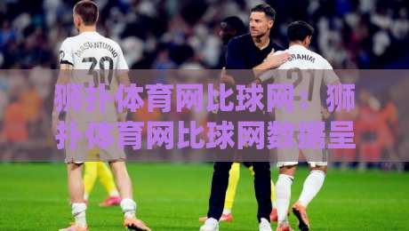 狮扑体育网比球网：狮扑体育网比球网数据呈现方式+比分页面信息组织逻辑与狮扑体育网比球网使用体验-线上十大最稳下球站积分榜超清网站新用户免费无延迟