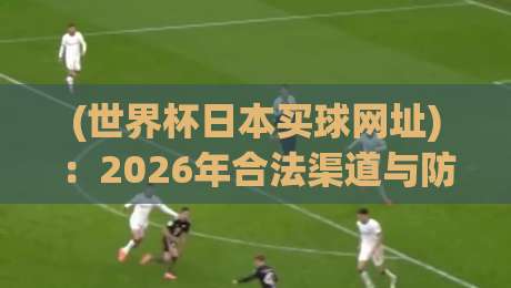 (世界杯日本买球网址):2026年合法渠道与防坑指南,球迷必看!