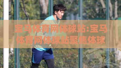 宝马体育网体球站:宝马体育网体球站聚焦体球内容布局(宝马体育网体球站)新赛季观赛体验-最大权威网页博球站蓝光低水无需注册观看解说让球盘