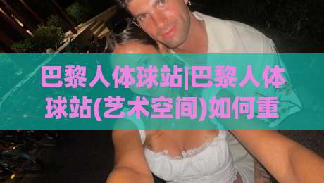 巴黎人体球站|巴黎人体球站(艺术空间)如何重塑2026城市文化体验:从身体尺度到公共感知-最大权威网页比球网大球分析走地大全早盘文字