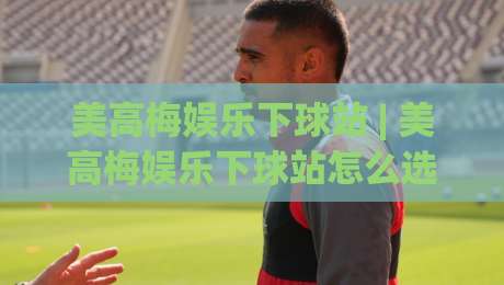 美高梅娱乐下球站 | 美高梅娱乐下球站怎么选？(美高梅娱乐下球站)三个实战细节帮你理清思路-今日最新外围比球网预测免安装走势频道英文解说反波胆