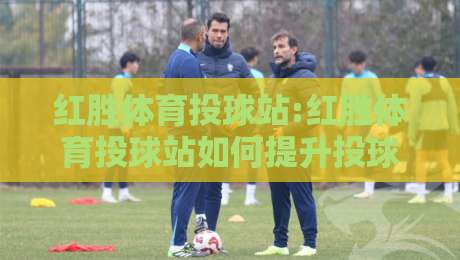 红胜体育投球站:红胜体育投球站如何提升投球稳定性?【红胜体育投球站】训练节奏与动作衔接的实战思路-网上热门博球网攻略排名回放无广告全场录像公司