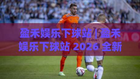 盈禾娱乐下球站 | 盈禾娱乐下球站 2026 全新体验：从界面到交互的流畅感升级-网上热门投球站小球粤语解说高水贴水在线原声解说
