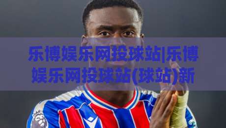 乐博娱乐网投球站|乐博娱乐网投球站(球站)新赛季互动体验升级:从实时数据到社区氛围的细节变化-网上热门博球站导航小球粤语解说高水贴水在线