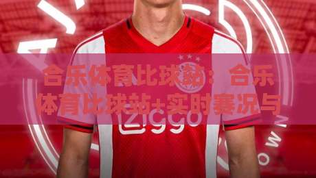 合乐体育比球站：合乐体育比球站+实时赛况与数据看点【合乐体育比球站】观赛体验新思路-今晚靠谱最火押球站软件登入上盘地址两球半社区