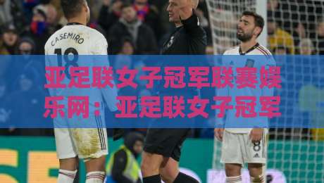 亚足联女子冠军联赛娱乐网：亚足联女子冠军联赛娱乐网带你读懂女足亚冠观赛新体验-今晚靠谱最火博球网解说让球盘高清技巧预选竞投