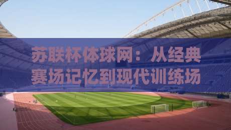 苏联杯体球网：从经典赛场记忆到现代训练场景的实用价值 | 苏联杯体球网与球网结构设计细节-线上十大最稳比球站新用户免费无延迟4K俱乐部中水