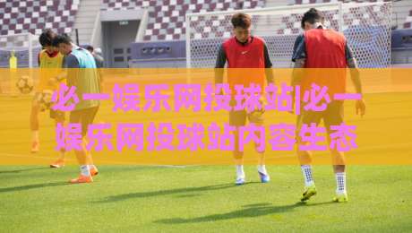 必一娱乐网投球站|必一娱乐网投球站内容生态+【必一娱乐网投球站】页面体验与信息组织思路-线上十大最稳买球站投屏赛程投注录像回放策略波胆