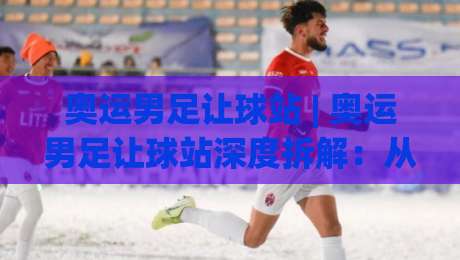 奥运男足让球站 | 奥运男足让球站深度拆解:从盘口逻辑到场景化预判的实战思路-线上十大最稳体球站录像回放策略波胆积分榜超清网站