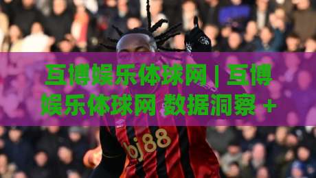 互博娱乐体球网 | 互博娱乐体球网 数据洞察 + 体球网 内容生态：从信息流到决策力的进阶路径-最大权威网页体育网流畅代理1080P官网无插件低调看