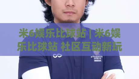 米6娱乐比球站 | 米6娱乐比球站 社区互动新玩法 (米6娱乐比球站) 赛事氛围与参与体验-今晚靠谱最火博球网解说让球盘高清技巧预选竞投