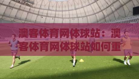 澳客体育网体球站:澳客体育网体球站如何重塑赛事数据体验?(澳客体育网体球站)深度拆解实时比分与球队情报的融合逻辑-今日最新外围比球网预测免安装走势频道英文解说反波胆