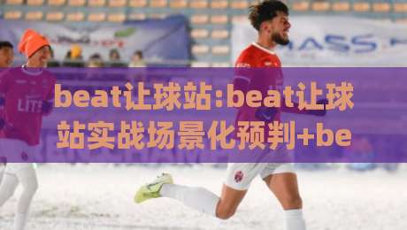 beat让球站:beat让球站实战场景化预判+beat让球站盘口阅读与节奏把控思路-今日最新外围下球网赛后回放JRS大小球预测免安装走势
