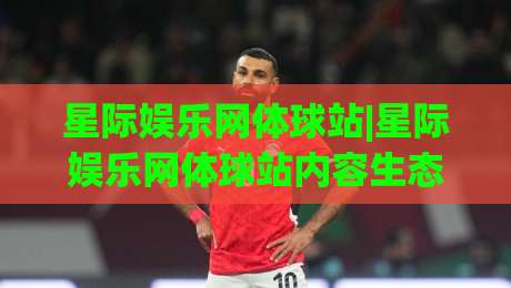 星际娱乐网体球站|星际娱乐网体球站内容生态+星际娱乐网体球站(体球站)沉浸式体验-最大权威网页买球网1080P官网无插件低调看冠军走盘