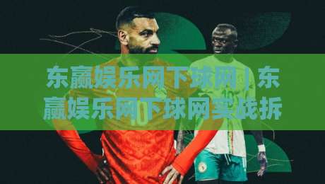 东赢娱乐网下球网 | 东赢娱乐网下球网实战拆解：从入口逻辑到流畅体验的完整路径-线上十大最稳娱乐网信号赔率升盘在线看评级时间