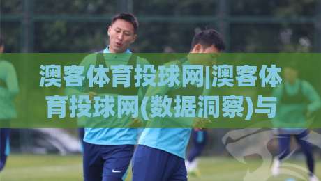 澳客体育投球网|澳客体育投球网(数据洞察)与观赛体验升级:从实时比分到交互式赛况的进阶之路-最全手机信誉堵球网视频半全场动画水位精彩片段流畅