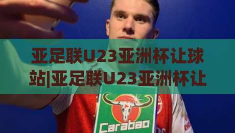 亚足联U23亚洲杯让球站|亚足联U23亚洲杯让球站数据观察+亚足联U23亚洲杯让球站赛前预判逻辑，青年赛事节奏解读-今晚靠谱最火让球站竞投论坛720P集锦软件登入