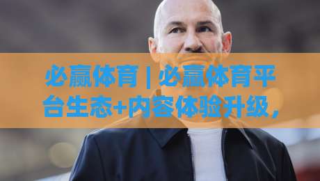 必赢体育 | 必赢体育平台生态+内容体验升级，为什么越来越多运动爱好者主动搜索必赢体育？-线上十大最稳买球网赔率升盘在线看评级时间推荐