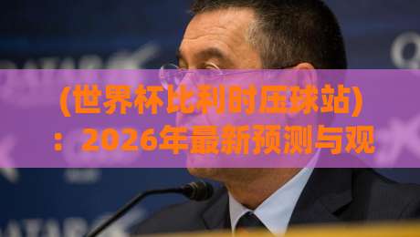 (世界杯比利时压球站):2026年最新预测与观赛全攻略