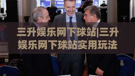 三升娱乐网下球站|三升娱乐网下球站实用玩法+三升娱乐网下球站体验分享：从入口到互动的完整思路-最全手机信誉压球站单双盘独赢波胆盘大球分析走地